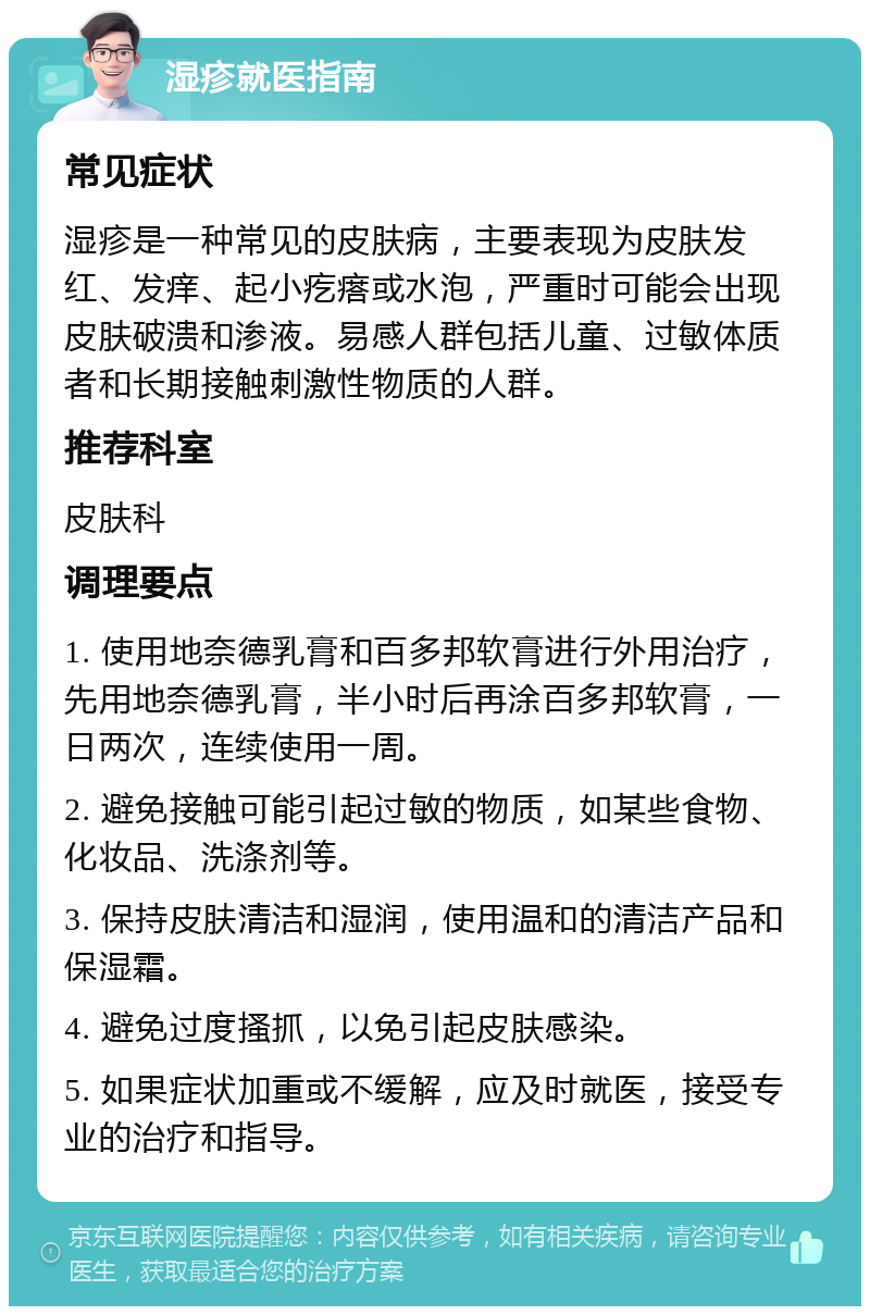 湿疹就医指南 常见症状 湿疹是一种常见的皮肤病，主要表现为皮肤发红、发痒、起小疙瘩或水泡，严重时可能会出现皮肤破溃和渗液。易感人群包括儿童、过敏体质者和长期接触刺激性物质的人群。 推荐科室 皮肤科 调理要点 1. 使用地奈德乳膏和百多邦软膏进行外用治疗，先用地奈德乳膏，半小时后再涂百多邦软膏，一日两次，连续使用一周。 2. 避免接触可能引起过敏的物质，如某些食物、化妆品、洗涤剂等。 3. 保持皮肤清洁和湿润，使用温和的清洁产品和保湿霜。 4. 避免过度搔抓，以免引起皮肤感染。 5. 如果症状加重或不缓解，应及时就医，接受专业的治疗和指导。