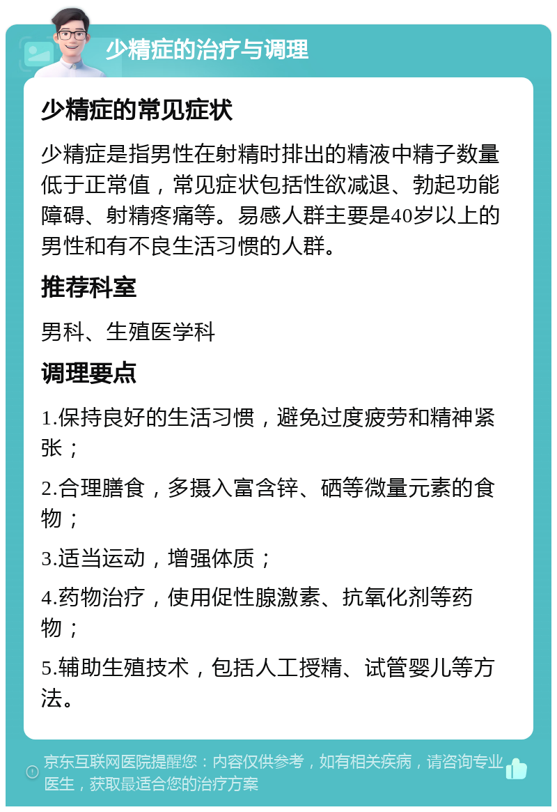 少精症的治疗与调理 少精症的常见症状 少精症是指男性在射精时排出的精液中精子数量低于正常值，常见症状包括性欲减退、勃起功能障碍、射精疼痛等。易感人群主要是40岁以上的男性和有不良生活习惯的人群。 推荐科室 男科、生殖医学科 调理要点 1.保持良好的生活习惯，避免过度疲劳和精神紧张； 2.合理膳食，多摄入富含锌、硒等微量元素的食物； 3.适当运动，增强体质； 4.药物治疗，使用促性腺激素、抗氧化剂等药物； 5.辅助生殖技术，包括人工授精、试管婴儿等方法。