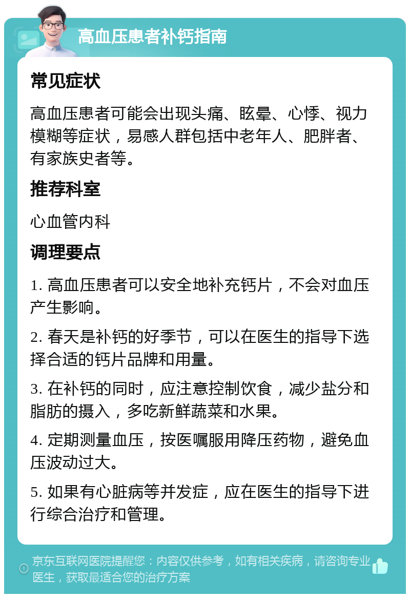 高血压患者补钙指南 常见症状 高血压患者可能会出现头痛、眩晕、心悸、视力模糊等症状，易感人群包括中老年人、肥胖者、有家族史者等。 推荐科室 心血管内科 调理要点 1. 高血压患者可以安全地补充钙片，不会对血压产生影响。 2. 春天是补钙的好季节，可以在医生的指导下选择合适的钙片品牌和用量。 3. 在补钙的同时，应注意控制饮食，减少盐分和脂肪的摄入，多吃新鲜蔬菜和水果。 4. 定期测量血压，按医嘱服用降压药物，避免血压波动过大。 5. 如果有心脏病等并发症，应在医生的指导下进行综合治疗和管理。