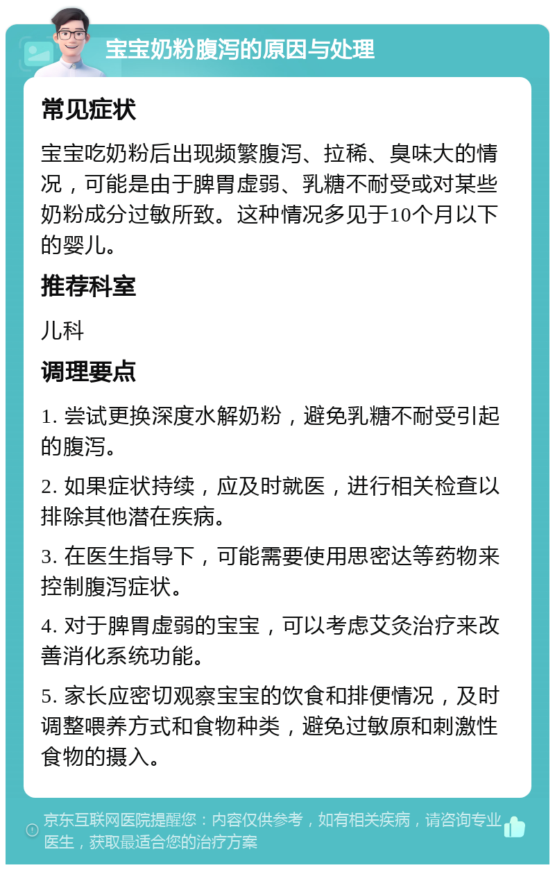 宝宝奶粉腹泻的原因与处理 常见症状 宝宝吃奶粉后出现频繁腹泻、拉稀、臭味大的情况，可能是由于脾胃虚弱、乳糖不耐受或对某些奶粉成分过敏所致。这种情况多见于10个月以下的婴儿。 推荐科室 儿科 调理要点 1. 尝试更换深度水解奶粉，避免乳糖不耐受引起的腹泻。 2. 如果症状持续，应及时就医，进行相关检查以排除其他潜在疾病。 3. 在医生指导下，可能需要使用思密达等药物来控制腹泻症状。 4. 对于脾胃虚弱的宝宝，可以考虑艾灸治疗来改善消化系统功能。 5. 家长应密切观察宝宝的饮食和排便情况，及时调整喂养方式和食物种类，避免过敏原和刺激性食物的摄入。