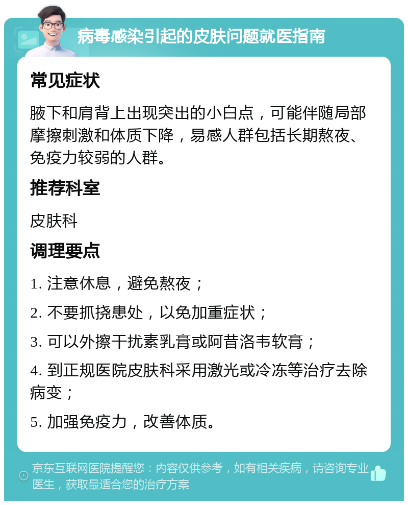 病毒感染引起的皮肤问题就医指南 常见症状 腋下和肩背上出现突出的小白点，可能伴随局部摩擦刺激和体质下降，易感人群包括长期熬夜、免疫力较弱的人群。 推荐科室 皮肤科 调理要点 1. 注意休息，避免熬夜； 2. 不要抓挠患处，以免加重症状； 3. 可以外擦干扰素乳膏或阿昔洛韦软膏； 4. 到正规医院皮肤科采用激光或冷冻等治疗去除病变； 5. 加强免疫力，改善体质。