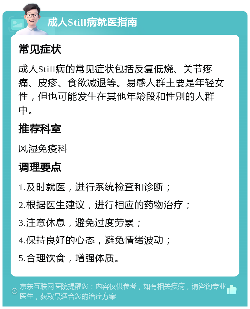 成人Still病就医指南 常见症状 成人Still病的常见症状包括反复低烧、关节疼痛、皮疹、食欲减退等。易感人群主要是年轻女性，但也可能发生在其他年龄段和性别的人群中。 推荐科室 风湿免疫科 调理要点 1.及时就医，进行系统检查和诊断； 2.根据医生建议，进行相应的药物治疗； 3.注意休息，避免过度劳累； 4.保持良好的心态，避免情绪波动； 5.合理饮食，增强体质。