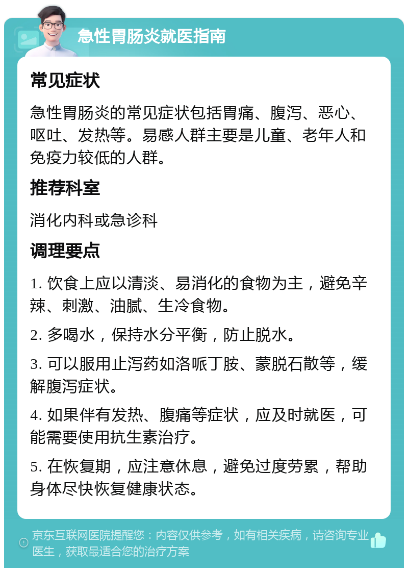 急性胃肠炎就医指南 常见症状 急性胃肠炎的常见症状包括胃痛、腹泻、恶心、呕吐、发热等。易感人群主要是儿童、老年人和免疫力较低的人群。 推荐科室 消化内科或急诊科 调理要点 1. 饮食上应以清淡、易消化的食物为主，避免辛辣、刺激、油腻、生冷食物。 2. 多喝水，保持水分平衡，防止脱水。 3. 可以服用止泻药如洛哌丁胺、蒙脱石散等，缓解腹泻症状。 4. 如果伴有发热、腹痛等症状，应及时就医，可能需要使用抗生素治疗。 5. 在恢复期，应注意休息，避免过度劳累，帮助身体尽快恢复健康状态。