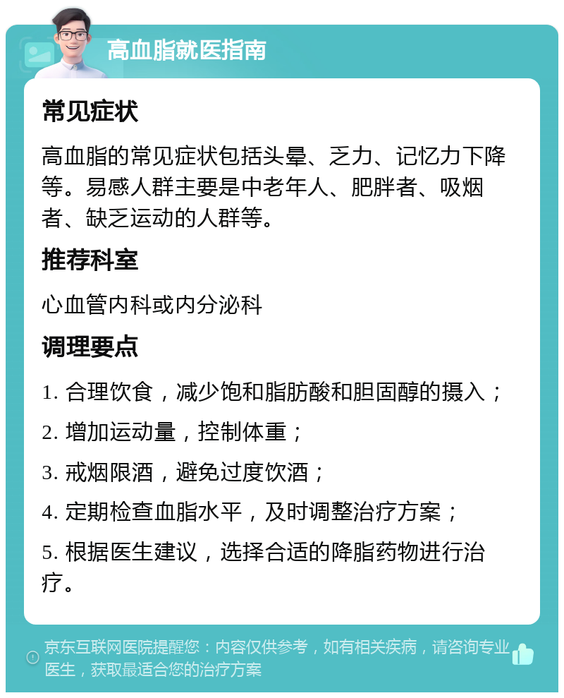 高血脂就医指南 常见症状 高血脂的常见症状包括头晕、乏力、记忆力下降等。易感人群主要是中老年人、肥胖者、吸烟者、缺乏运动的人群等。 推荐科室 心血管内科或内分泌科 调理要点 1. 合理饮食，减少饱和脂肪酸和胆固醇的摄入； 2. 增加运动量，控制体重； 3. 戒烟限酒，避免过度饮酒； 4. 定期检查血脂水平，及时调整治疗方案； 5. 根据医生建议，选择合适的降脂药物进行治疗。