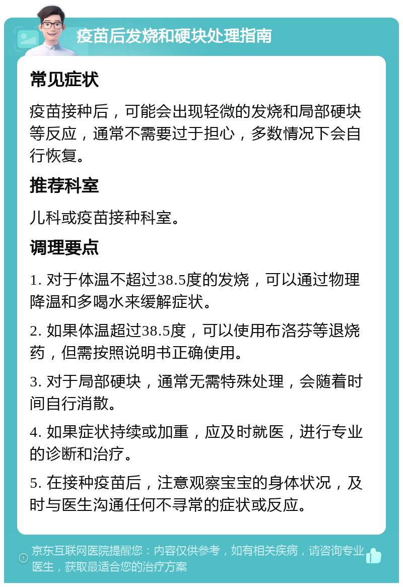 疫苗后发烧和硬块处理指南 常见症状 疫苗接种后，可能会出现轻微的发烧和局部硬块等反应，通常不需要过于担心，多数情况下会自行恢复。 推荐科室 儿科或疫苗接种科室。 调理要点 1. 对于体温不超过38.5度的发烧，可以通过物理降温和多喝水来缓解症状。 2. 如果体温超过38.5度，可以使用布洛芬等退烧药，但需按照说明书正确使用。 3. 对于局部硬块，通常无需特殊处理，会随着时间自行消散。 4. 如果症状持续或加重，应及时就医，进行专业的诊断和治疗。 5. 在接种疫苗后，注意观察宝宝的身体状况，及时与医生沟通任何不寻常的症状或反应。