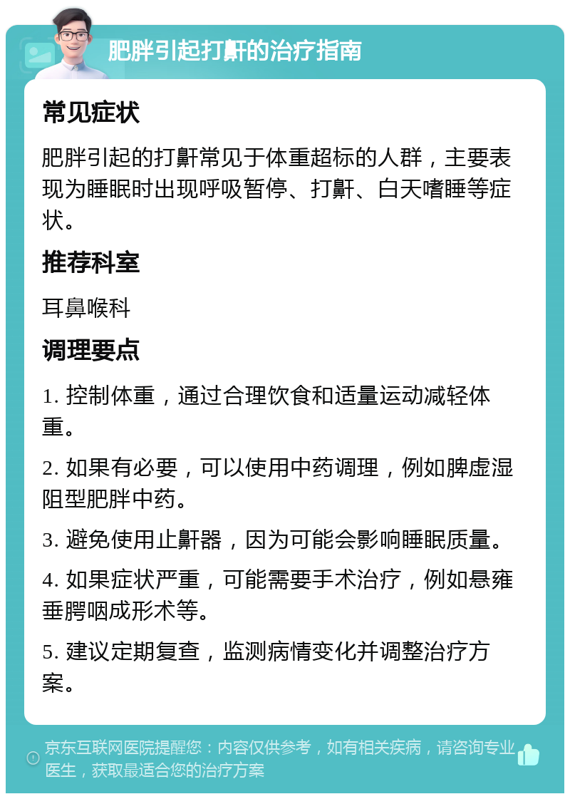 肥胖引起打鼾的治疗指南 常见症状 肥胖引起的打鼾常见于体重超标的人群，主要表现为睡眠时出现呼吸暂停、打鼾、白天嗜睡等症状。 推荐科室 耳鼻喉科 调理要点 1. 控制体重，通过合理饮食和适量运动减轻体重。 2. 如果有必要，可以使用中药调理，例如脾虚湿阻型肥胖中药。 3. 避免使用止鼾器，因为可能会影响睡眠质量。 4. 如果症状严重，可能需要手术治疗，例如悬雍垂腭咽成形术等。 5. 建议定期复查，监测病情变化并调整治疗方案。