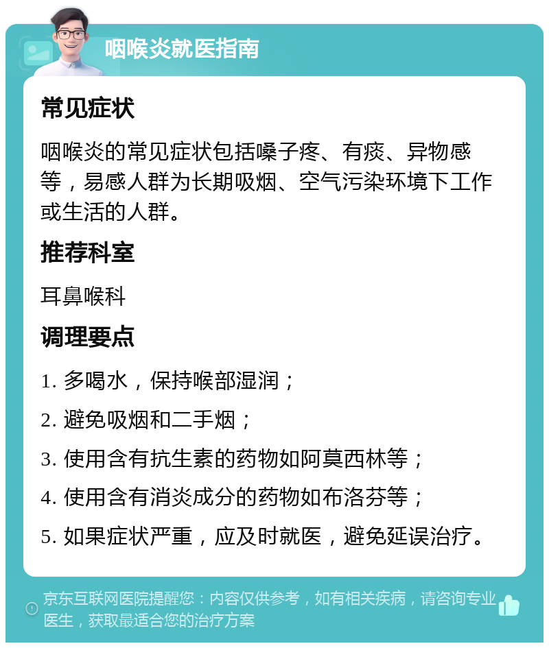 咽喉炎就医指南 常见症状 咽喉炎的常见症状包括嗓子疼、有痰、异物感等，易感人群为长期吸烟、空气污染环境下工作或生活的人群。 推荐科室 耳鼻喉科 调理要点 1. 多喝水，保持喉部湿润； 2. 避免吸烟和二手烟； 3. 使用含有抗生素的药物如阿莫西林等； 4. 使用含有消炎成分的药物如布洛芬等； 5. 如果症状严重，应及时就医，避免延误治疗。