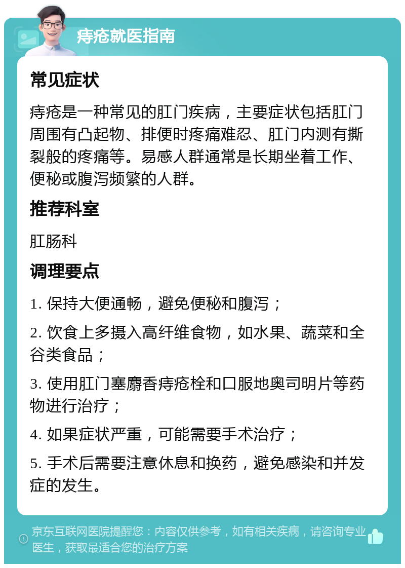 痔疮就医指南 常见症状 痔疮是一种常见的肛门疾病，主要症状包括肛门周围有凸起物、排便时疼痛难忍、肛门内测有撕裂般的疼痛等。易感人群通常是长期坐着工作、便秘或腹泻频繁的人群。 推荐科室 肛肠科 调理要点 1. 保持大便通畅，避免便秘和腹泻； 2. 饮食上多摄入高纤维食物，如水果、蔬菜和全谷类食品； 3. 使用肛门塞麝香痔疮栓和口服地奥司明片等药物进行治疗； 4. 如果症状严重，可能需要手术治疗； 5. 手术后需要注意休息和换药，避免感染和并发症的发生。