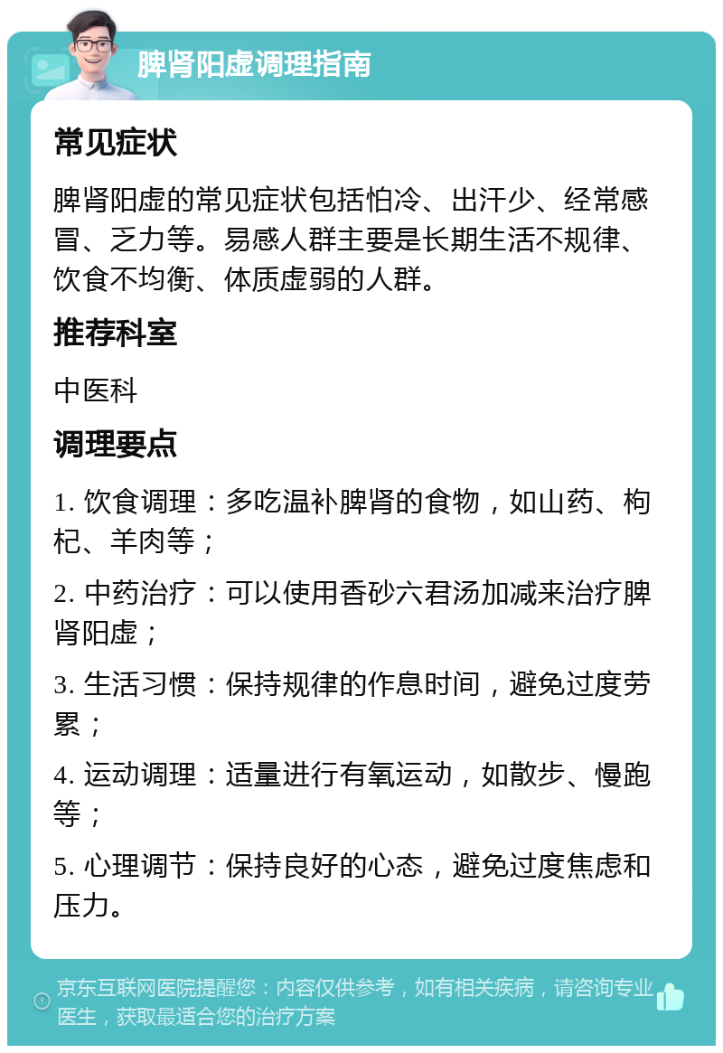 脾肾阳虚调理指南 常见症状 脾肾阳虚的常见症状包括怕冷、出汗少、经常感冒、乏力等。易感人群主要是长期生活不规律、饮食不均衡、体质虚弱的人群。 推荐科室 中医科 调理要点 1. 饮食调理：多吃温补脾肾的食物，如山药、枸杞、羊肉等； 2. 中药治疗：可以使用香砂六君汤加减来治疗脾肾阳虚； 3. 生活习惯：保持规律的作息时间，避免过度劳累； 4. 运动调理：适量进行有氧运动，如散步、慢跑等； 5. 心理调节：保持良好的心态，避免过度焦虑和压力。