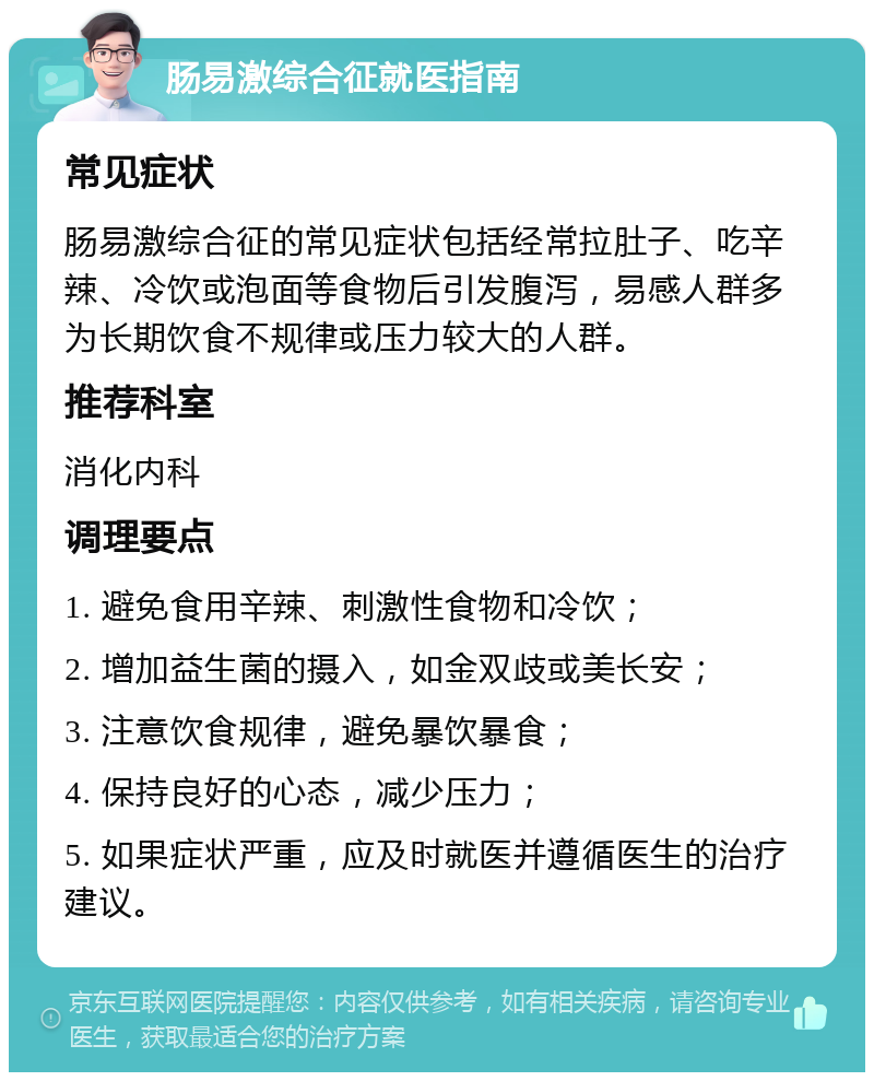 肠易激综合征就医指南 常见症状 肠易激综合征的常见症状包括经常拉肚子、吃辛辣、冷饮或泡面等食物后引发腹泻，易感人群多为长期饮食不规律或压力较大的人群。 推荐科室 消化内科 调理要点 1. 避免食用辛辣、刺激性食物和冷饮； 2. 增加益生菌的摄入，如金双歧或美长安； 3. 注意饮食规律，避免暴饮暴食； 4. 保持良好的心态，减少压力； 5. 如果症状严重，应及时就医并遵循医生的治疗建议。