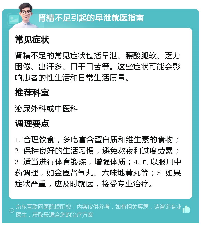 肾精不足引起的早泄就医指南 常见症状 肾精不足的常见症状包括早泄、腰酸腿软、乏力困倦、出汗多、口干口苦等。这些症状可能会影响患者的性生活和日常生活质量。 推荐科室 泌尿外科或中医科 调理要点 1. 合理饮食，多吃富含蛋白质和维生素的食物；2. 保持良好的生活习惯，避免熬夜和过度劳累；3. 适当进行体育锻炼，增强体质；4. 可以服用中药调理，如金匮肾气丸、六味地黄丸等；5. 如果症状严重，应及时就医，接受专业治疗。