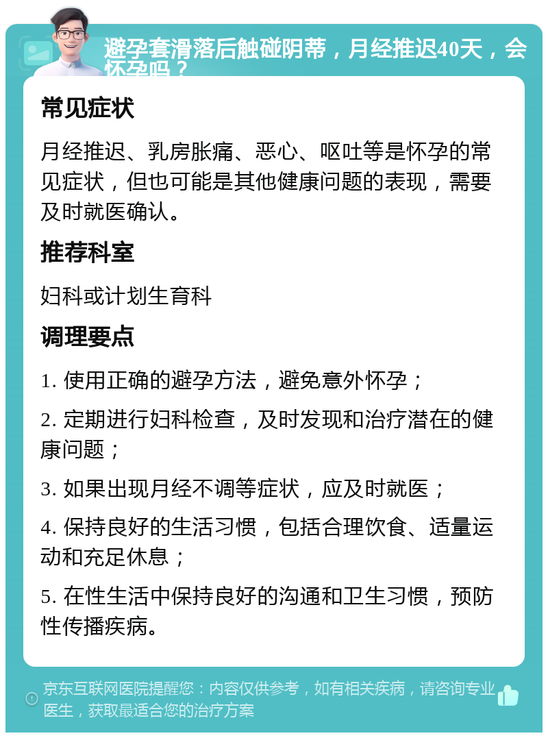 避孕套滑落后触碰阴蒂，月经推迟40天，会怀孕吗？ 常见症状 月经推迟、乳房胀痛、恶心、呕吐等是怀孕的常见症状，但也可能是其他健康问题的表现，需要及时就医确认。 推荐科室 妇科或计划生育科 调理要点 1. 使用正确的避孕方法，避免意外怀孕； 2. 定期进行妇科检查，及时发现和治疗潜在的健康问题； 3. 如果出现月经不调等症状，应及时就医； 4. 保持良好的生活习惯，包括合理饮食、适量运动和充足休息； 5. 在性生活中保持良好的沟通和卫生习惯，预防性传播疾病。