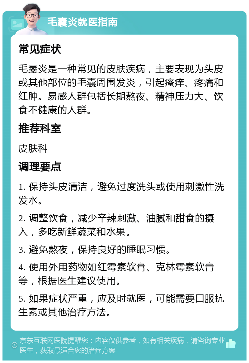 毛囊炎就医指南 常见症状 毛囊炎是一种常见的皮肤疾病，主要表现为头皮或其他部位的毛囊周围发炎，引起瘙痒、疼痛和红肿。易感人群包括长期熬夜、精神压力大、饮食不健康的人群。 推荐科室 皮肤科 调理要点 1. 保持头皮清洁，避免过度洗头或使用刺激性洗发水。 2. 调整饮食，减少辛辣刺激、油腻和甜食的摄入，多吃新鲜蔬菜和水果。 3. 避免熬夜，保持良好的睡眠习惯。 4. 使用外用药物如红霉素软膏、克林霉素软膏等，根据医生建议使用。 5. 如果症状严重，应及时就医，可能需要口服抗生素或其他治疗方法。