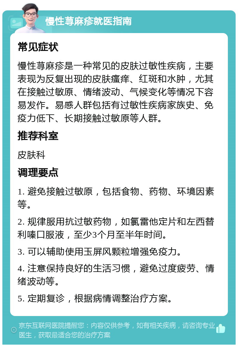 慢性荨麻疹就医指南 常见症状 慢性荨麻疹是一种常见的皮肤过敏性疾病，主要表现为反复出现的皮肤瘙痒、红斑和水肿，尤其在接触过敏原、情绪波动、气候变化等情况下容易发作。易感人群包括有过敏性疾病家族史、免疫力低下、长期接触过敏原等人群。 推荐科室 皮肤科 调理要点 1. 避免接触过敏原，包括食物、药物、环境因素等。 2. 规律服用抗过敏药物，如氯雷他定片和左西替利嗪口服液，至少3个月至半年时间。 3. 可以辅助使用玉屏风颗粒增强免疫力。 4. 注意保持良好的生活习惯，避免过度疲劳、情绪波动等。 5. 定期复诊，根据病情调整治疗方案。