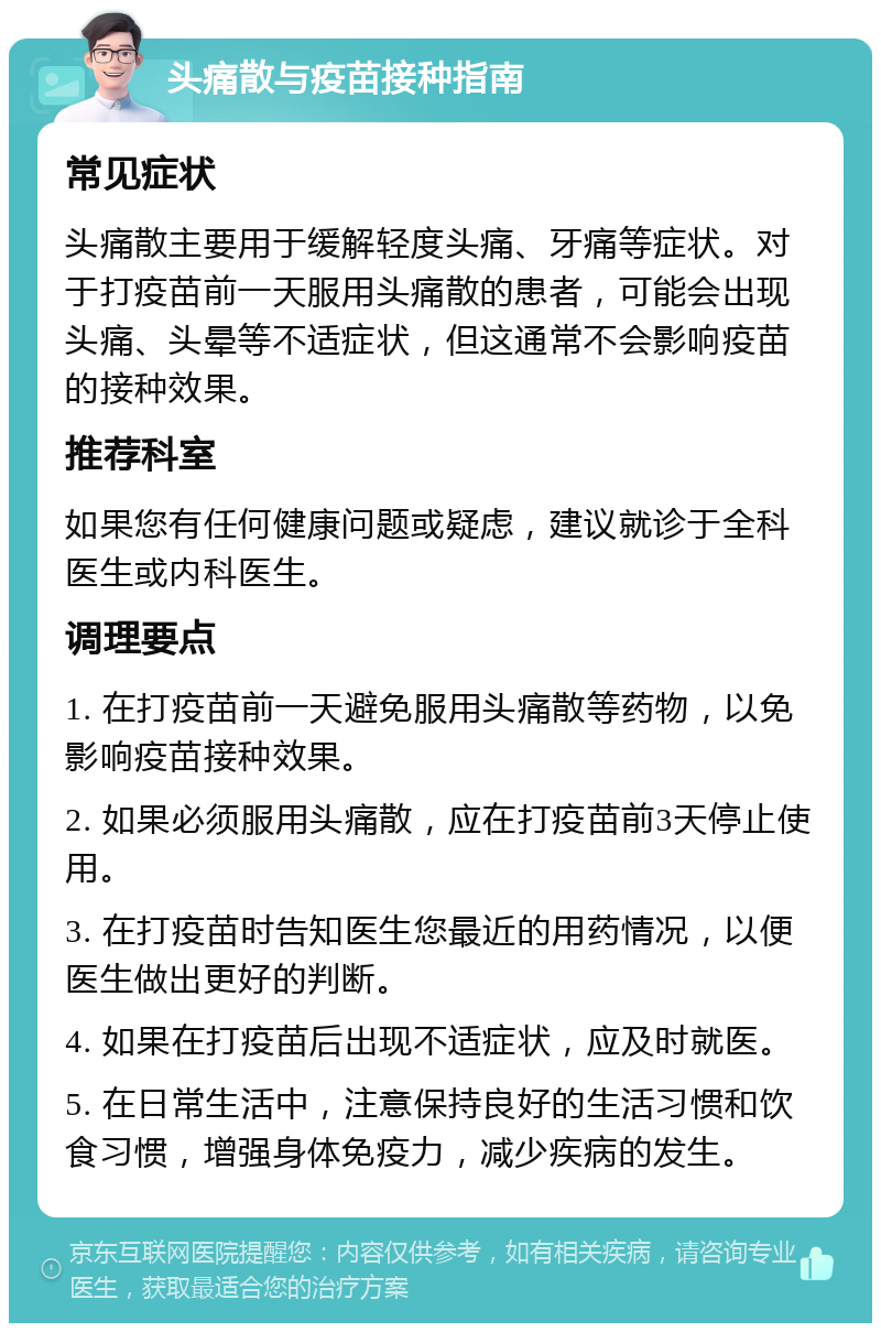 头痛散与疫苗接种指南 常见症状 头痛散主要用于缓解轻度头痛、牙痛等症状。对于打疫苗前一天服用头痛散的患者，可能会出现头痛、头晕等不适症状，但这通常不会影响疫苗的接种效果。 推荐科室 如果您有任何健康问题或疑虑，建议就诊于全科医生或内科医生。 调理要点 1. 在打疫苗前一天避免服用头痛散等药物，以免影响疫苗接种效果。 2. 如果必须服用头痛散，应在打疫苗前3天停止使用。 3. 在打疫苗时告知医生您最近的用药情况，以便医生做出更好的判断。 4. 如果在打疫苗后出现不适症状，应及时就医。 5. 在日常生活中，注意保持良好的生活习惯和饮食习惯，增强身体免疫力，减少疾病的发生。