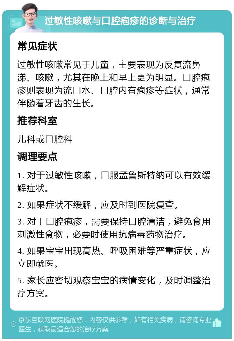 过敏性咳嗽与口腔疱疹的诊断与治疗 常见症状 过敏性咳嗽常见于儿童，主要表现为反复流鼻涕、咳嗽，尤其在晚上和早上更为明显。口腔疱疹则表现为流口水、口腔内有疱疹等症状，通常伴随着牙齿的生长。 推荐科室 儿科或口腔科 调理要点 1. 对于过敏性咳嗽，口服孟鲁斯特纳可以有效缓解症状。 2. 如果症状不缓解，应及时到医院复查。 3. 对于口腔疱疹，需要保持口腔清洁，避免食用刺激性食物，必要时使用抗病毒药物治疗。 4. 如果宝宝出现高热、呼吸困难等严重症状，应立即就医。 5. 家长应密切观察宝宝的病情变化，及时调整治疗方案。