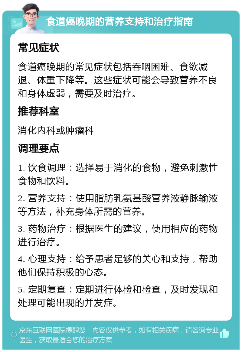 食道癌晚期的营养支持和治疗指南 常见症状 食道癌晚期的常见症状包括吞咽困难、食欲减退、体重下降等。这些症状可能会导致营养不良和身体虚弱，需要及时治疗。 推荐科室 消化内科或肿瘤科 调理要点 1. 饮食调理：选择易于消化的食物，避免刺激性食物和饮料。 2. 营养支持：使用脂肪乳氨基酸营养液静脉输液等方法，补充身体所需的营养。 3. 药物治疗：根据医生的建议，使用相应的药物进行治疗。 4. 心理支持：给予患者足够的关心和支持，帮助他们保持积极的心态。 5. 定期复查：定期进行体检和检查，及时发现和处理可能出现的并发症。