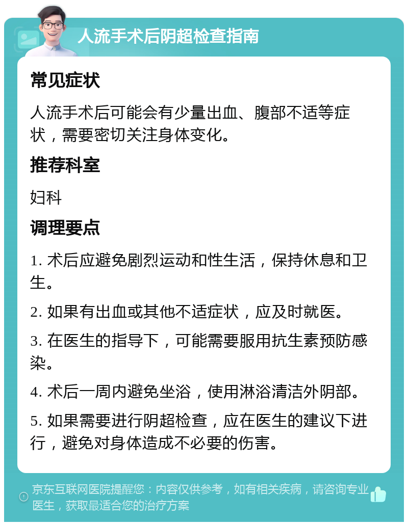 人流手术后阴超检查指南 常见症状 人流手术后可能会有少量出血、腹部不适等症状，需要密切关注身体变化。 推荐科室 妇科 调理要点 1. 术后应避免剧烈运动和性生活，保持休息和卫生。 2. 如果有出血或其他不适症状，应及时就医。 3. 在医生的指导下，可能需要服用抗生素预防感染。 4. 术后一周内避免坐浴，使用淋浴清洁外阴部。 5. 如果需要进行阴超检查，应在医生的建议下进行，避免对身体造成不必要的伤害。