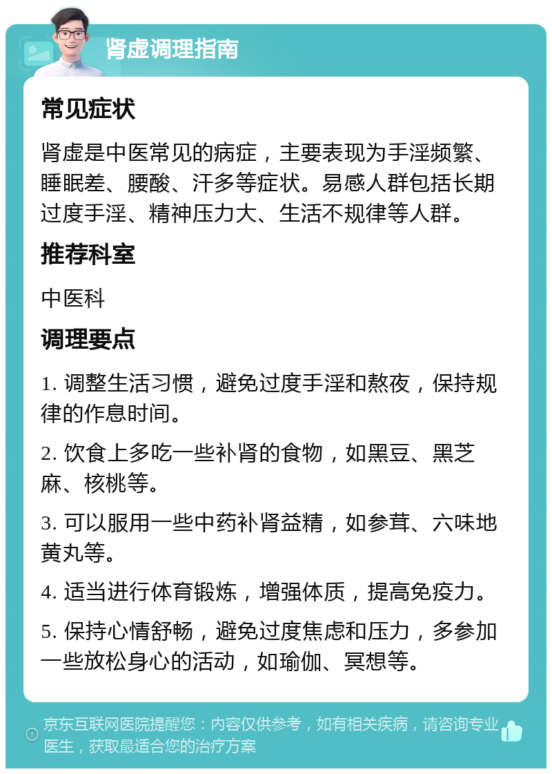 肾虚调理指南 常见症状 肾虚是中医常见的病症，主要表现为手淫频繁、睡眠差、腰酸、汗多等症状。易感人群包括长期过度手淫、精神压力大、生活不规律等人群。 推荐科室 中医科 调理要点 1. 调整生活习惯，避免过度手淫和熬夜，保持规律的作息时间。 2. 饮食上多吃一些补肾的食物，如黑豆、黑芝麻、核桃等。 3. 可以服用一些中药补肾益精，如参茸、六味地黄丸等。 4. 适当进行体育锻炼，增强体质，提高免疫力。 5. 保持心情舒畅，避免过度焦虑和压力，多参加一些放松身心的活动，如瑜伽、冥想等。