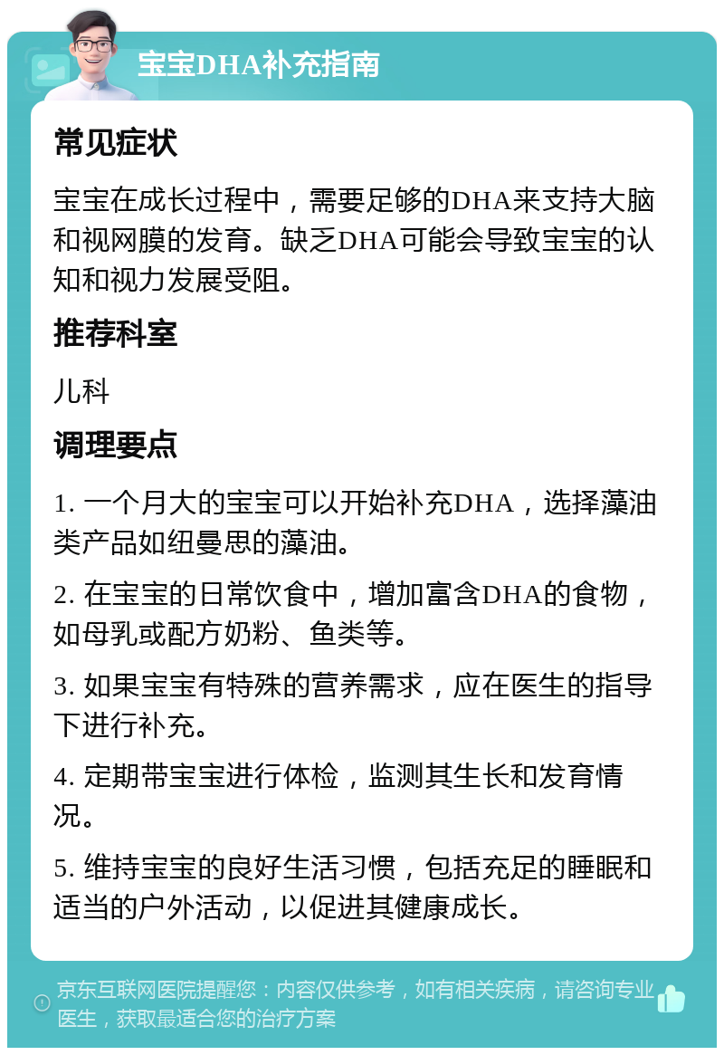 宝宝DHA补充指南 常见症状 宝宝在成长过程中，需要足够的DHA来支持大脑和视网膜的发育。缺乏DHA可能会导致宝宝的认知和视力发展受阻。 推荐科室 儿科 调理要点 1. 一个月大的宝宝可以开始补充DHA，选择藻油类产品如纽曼思的藻油。 2. 在宝宝的日常饮食中，增加富含DHA的食物，如母乳或配方奶粉、鱼类等。 3. 如果宝宝有特殊的营养需求，应在医生的指导下进行补充。 4. 定期带宝宝进行体检，监测其生长和发育情况。 5. 维持宝宝的良好生活习惯，包括充足的睡眠和适当的户外活动，以促进其健康成长。