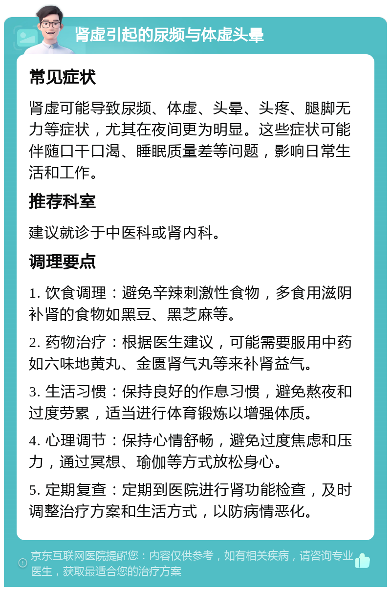 肾虚引起的尿频与体虚头晕 常见症状 肾虚可能导致尿频、体虚、头晕、头疼、腿脚无力等症状，尤其在夜间更为明显。这些症状可能伴随口干口渴、睡眠质量差等问题，影响日常生活和工作。 推荐科室 建议就诊于中医科或肾内科。 调理要点 1. 饮食调理：避免辛辣刺激性食物，多食用滋阴补肾的食物如黑豆、黑芝麻等。 2. 药物治疗：根据医生建议，可能需要服用中药如六味地黄丸、金匮肾气丸等来补肾益气。 3. 生活习惯：保持良好的作息习惯，避免熬夜和过度劳累，适当进行体育锻炼以增强体质。 4. 心理调节：保持心情舒畅，避免过度焦虑和压力，通过冥想、瑜伽等方式放松身心。 5. 定期复查：定期到医院进行肾功能检查，及时调整治疗方案和生活方式，以防病情恶化。