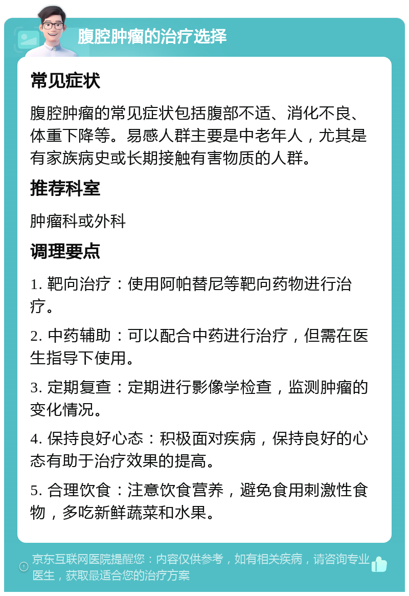 腹腔肿瘤的治疗选择 常见症状 腹腔肿瘤的常见症状包括腹部不适、消化不良、体重下降等。易感人群主要是中老年人，尤其是有家族病史或长期接触有害物质的人群。 推荐科室 肿瘤科或外科 调理要点 1. 靶向治疗：使用阿帕替尼等靶向药物进行治疗。 2. 中药辅助：可以配合中药进行治疗，但需在医生指导下使用。 3. 定期复查：定期进行影像学检查，监测肿瘤的变化情况。 4. 保持良好心态：积极面对疾病，保持良好的心态有助于治疗效果的提高。 5. 合理饮食：注意饮食营养，避免食用刺激性食物，多吃新鲜蔬菜和水果。