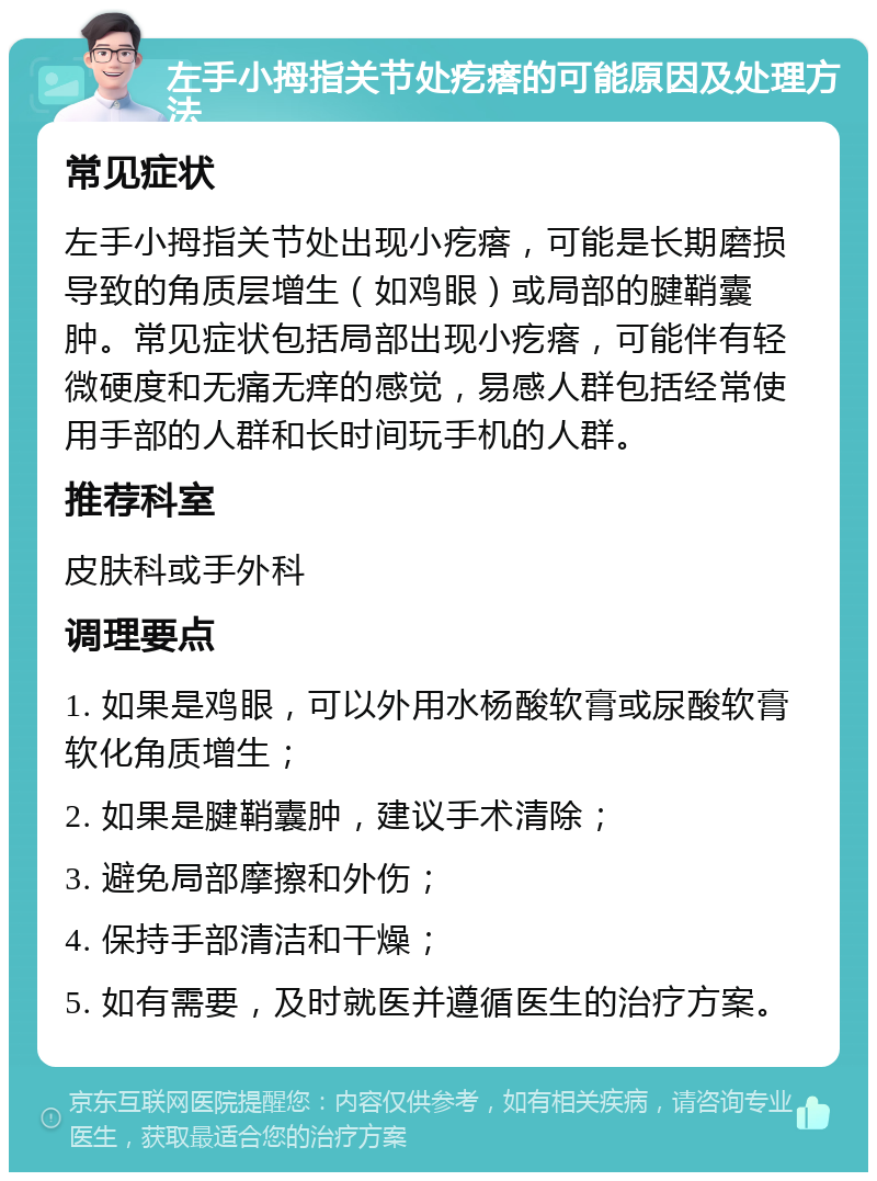 左手小拇指关节处疙瘩的可能原因及处理方法 常见症状 左手小拇指关节处出现小疙瘩，可能是长期磨损导致的角质层增生（如鸡眼）或局部的腱鞘囊肿。常见症状包括局部出现小疙瘩，可能伴有轻微硬度和无痛无痒的感觉，易感人群包括经常使用手部的人群和长时间玩手机的人群。 推荐科室 皮肤科或手外科 调理要点 1. 如果是鸡眼，可以外用水杨酸软膏或尿酸软膏软化角质增生； 2. 如果是腱鞘囊肿，建议手术清除； 3. 避免局部摩擦和外伤； 4. 保持手部清洁和干燥； 5. 如有需要，及时就医并遵循医生的治疗方案。