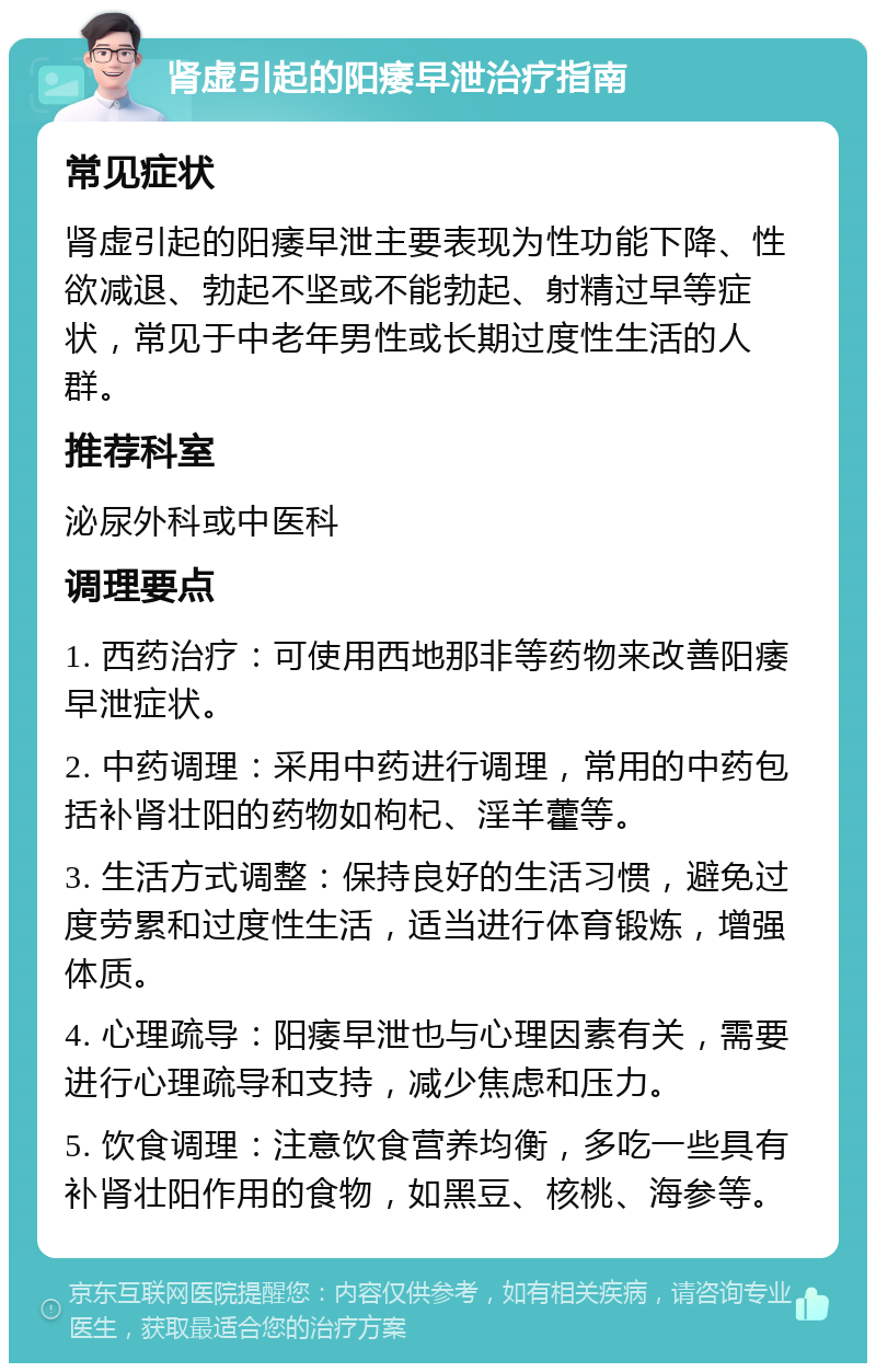 肾虚引起的阳痿早泄治疗指南 常见症状 肾虚引起的阳痿早泄主要表现为性功能下降、性欲减退、勃起不坚或不能勃起、射精过早等症状，常见于中老年男性或长期过度性生活的人群。 推荐科室 泌尿外科或中医科 调理要点 1. 西药治疗：可使用西地那非等药物来改善阳痿早泄症状。 2. 中药调理：采用中药进行调理，常用的中药包括补肾壮阳的药物如枸杞、淫羊藿等。 3. 生活方式调整：保持良好的生活习惯，避免过度劳累和过度性生活，适当进行体育锻炼，增强体质。 4. 心理疏导：阳痿早泄也与心理因素有关，需要进行心理疏导和支持，减少焦虑和压力。 5. 饮食调理：注意饮食营养均衡，多吃一些具有补肾壮阳作用的食物，如黑豆、核桃、海参等。