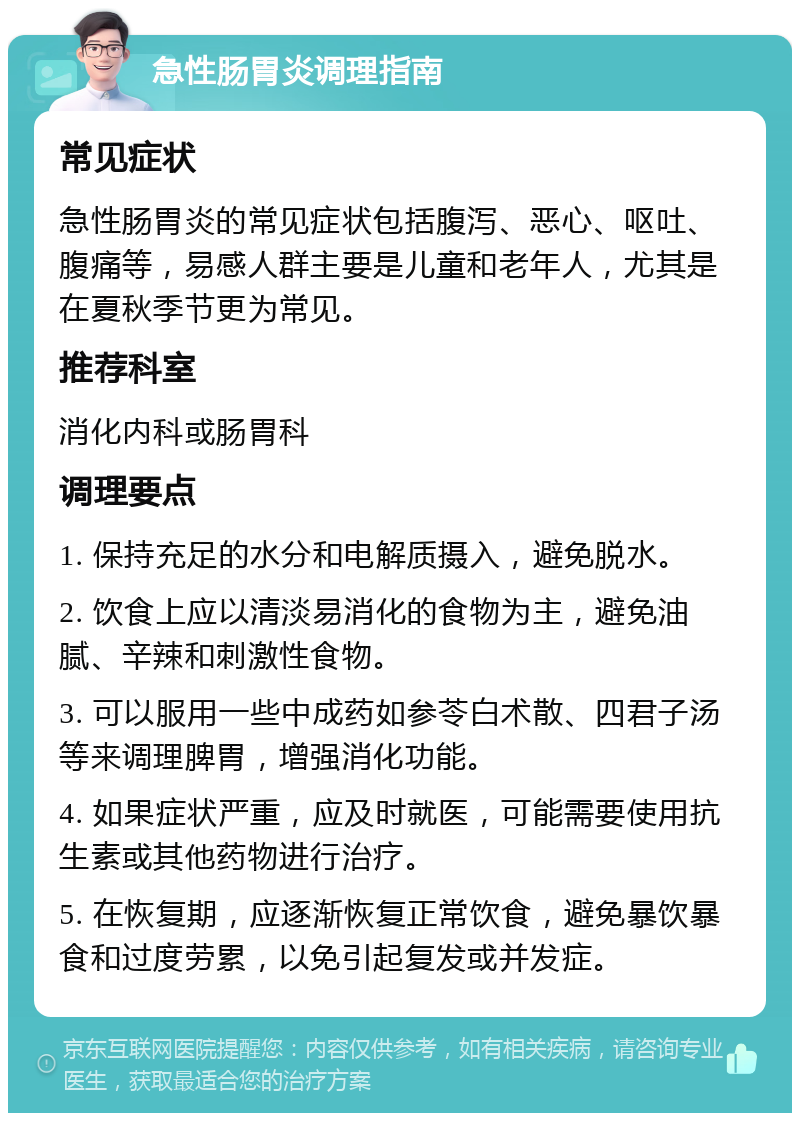 急性肠胃炎调理指南 常见症状 急性肠胃炎的常见症状包括腹泻、恶心、呕吐、腹痛等，易感人群主要是儿童和老年人，尤其是在夏秋季节更为常见。 推荐科室 消化内科或肠胃科 调理要点 1. 保持充足的水分和电解质摄入，避免脱水。 2. 饮食上应以清淡易消化的食物为主，避免油腻、辛辣和刺激性食物。 3. 可以服用一些中成药如参苓白术散、四君子汤等来调理脾胃，增强消化功能。 4. 如果症状严重，应及时就医，可能需要使用抗生素或其他药物进行治疗。 5. 在恢复期，应逐渐恢复正常饮食，避免暴饮暴食和过度劳累，以免引起复发或并发症。