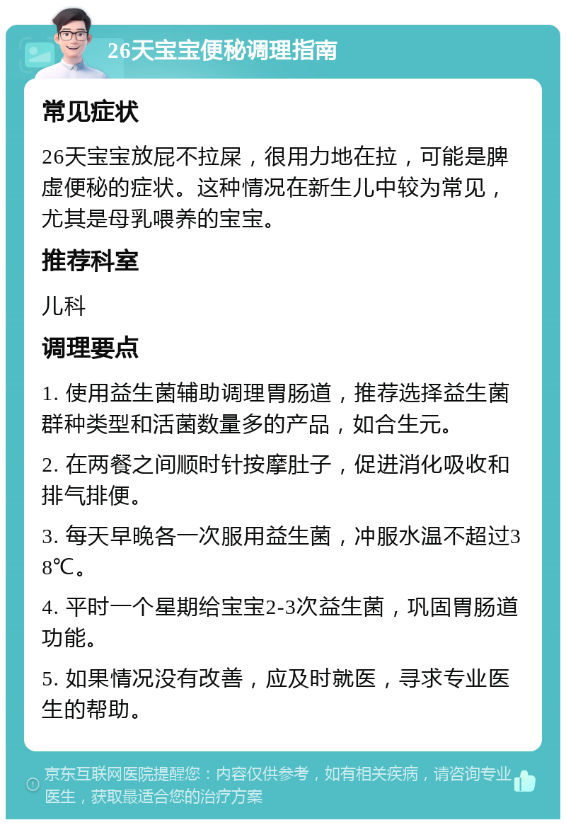 26天宝宝便秘调理指南 常见症状 26天宝宝放屁不拉屎，很用力地在拉，可能是脾虚便秘的症状。这种情况在新生儿中较为常见，尤其是母乳喂养的宝宝。 推荐科室 儿科 调理要点 1. 使用益生菌辅助调理胃肠道，推荐选择益生菌群种类型和活菌数量多的产品，如合生元。 2. 在两餐之间顺时针按摩肚子，促进消化吸收和排气排便。 3. 每天早晚各一次服用益生菌，冲服水温不超过38℃。 4. 平时一个星期给宝宝2-3次益生菌，巩固胃肠道功能。 5. 如果情况没有改善，应及时就医，寻求专业医生的帮助。