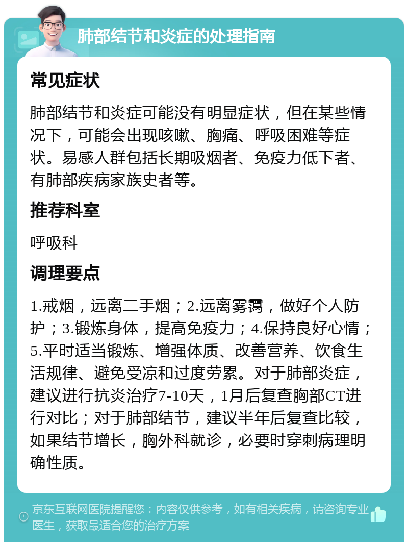 肺部结节和炎症的处理指南 常见症状 肺部结节和炎症可能没有明显症状，但在某些情况下，可能会出现咳嗽、胸痛、呼吸困难等症状。易感人群包括长期吸烟者、免疫力低下者、有肺部疾病家族史者等。 推荐科室 呼吸科 调理要点 1.戒烟，远离二手烟；2.远离雾霭，做好个人防护；3.锻炼身体，提高免疫力；4.保持良好心情；5.平时适当锻炼、增强体质、改善营养、饮食生活规律、避免受凉和过度劳累。对于肺部炎症，建议进行抗炎治疗7-10天，1月后复查胸部CT进行对比；对于肺部结节，建议半年后复查比较，如果结节增长，胸外科就诊，必要时穿刺病理明确性质。