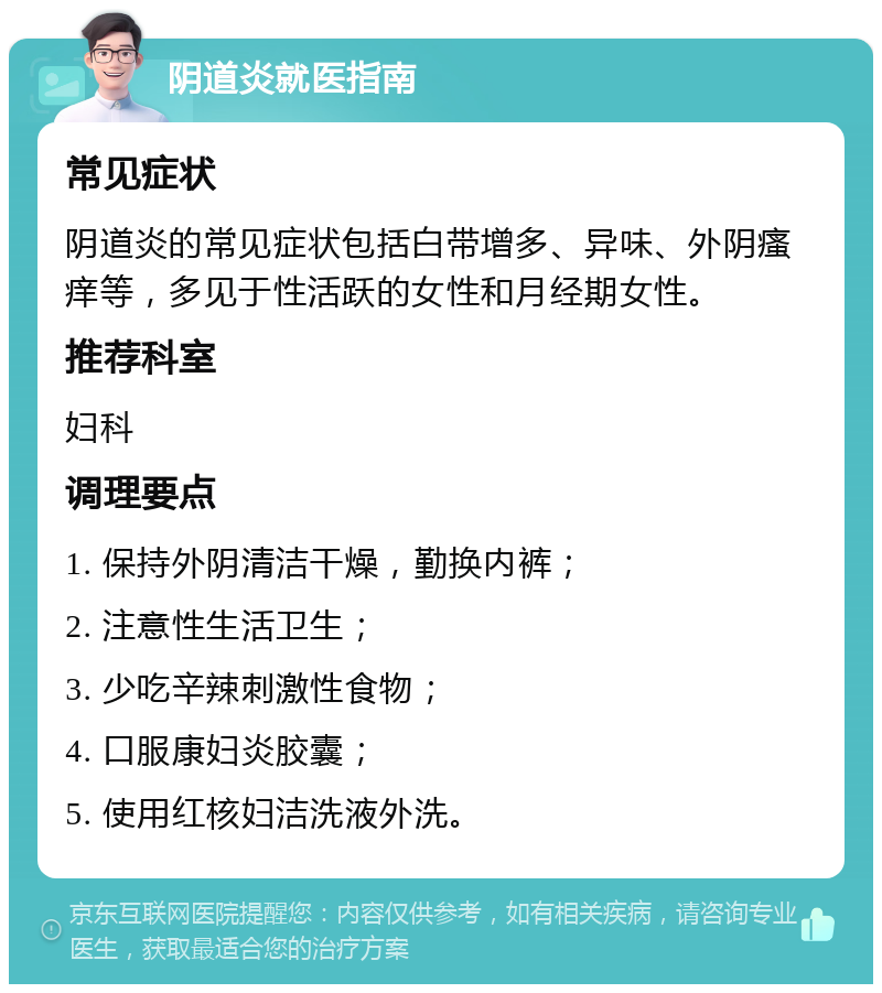 阴道炎就医指南 常见症状 阴道炎的常见症状包括白带增多、异味、外阴瘙痒等，多见于性活跃的女性和月经期女性。 推荐科室 妇科 调理要点 1. 保持外阴清洁干燥，勤换内裤； 2. 注意性生活卫生； 3. 少吃辛辣刺激性食物； 4. 口服康妇炎胶囊； 5. 使用红核妇洁洗液外洗。