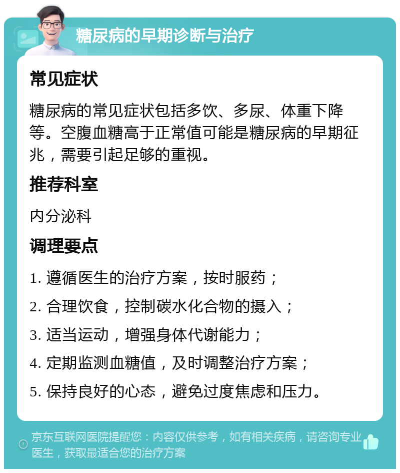 糖尿病的早期诊断与治疗 常见症状 糖尿病的常见症状包括多饮、多尿、体重下降等。空腹血糖高于正常值可能是糖尿病的早期征兆，需要引起足够的重视。 推荐科室 内分泌科 调理要点 1. 遵循医生的治疗方案，按时服药； 2. 合理饮食，控制碳水化合物的摄入； 3. 适当运动，增强身体代谢能力； 4. 定期监测血糖值，及时调整治疗方案； 5. 保持良好的心态，避免过度焦虑和压力。