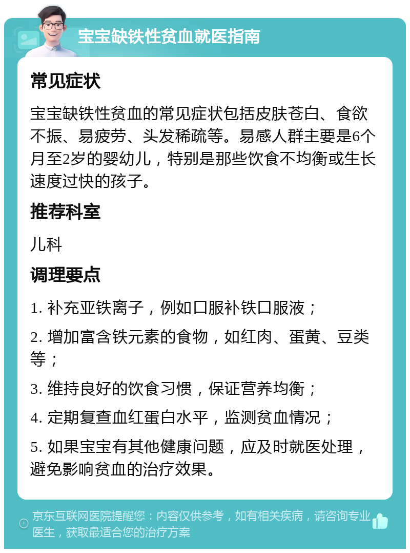 宝宝缺铁性贫血就医指南 常见症状 宝宝缺铁性贫血的常见症状包括皮肤苍白、食欲不振、易疲劳、头发稀疏等。易感人群主要是6个月至2岁的婴幼儿，特别是那些饮食不均衡或生长速度过快的孩子。 推荐科室 儿科 调理要点 1. 补充亚铁离子，例如口服补铁口服液； 2. 增加富含铁元素的食物，如红肉、蛋黄、豆类等； 3. 维持良好的饮食习惯，保证营养均衡； 4. 定期复查血红蛋白水平，监测贫血情况； 5. 如果宝宝有其他健康问题，应及时就医处理，避免影响贫血的治疗效果。