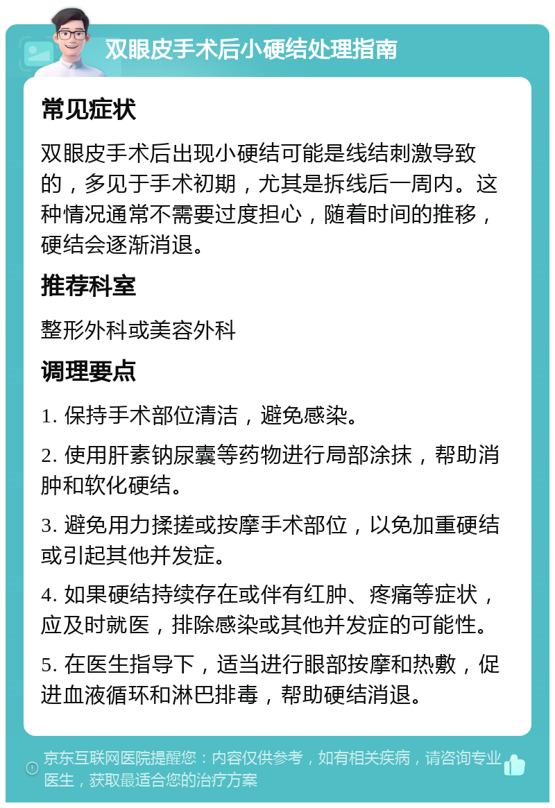 双眼皮手术后小硬结处理指南 常见症状 双眼皮手术后出现小硬结可能是线结刺激导致的，多见于手术初期，尤其是拆线后一周内。这种情况通常不需要过度担心，随着时间的推移，硬结会逐渐消退。 推荐科室 整形外科或美容外科 调理要点 1. 保持手术部位清洁，避免感染。 2. 使用肝素钠尿囊等药物进行局部涂抹，帮助消肿和软化硬结。 3. 避免用力揉搓或按摩手术部位，以免加重硬结或引起其他并发症。 4. 如果硬结持续存在或伴有红肿、疼痛等症状，应及时就医，排除感染或其他并发症的可能性。 5. 在医生指导下，适当进行眼部按摩和热敷，促进血液循环和淋巴排毒，帮助硬结消退。