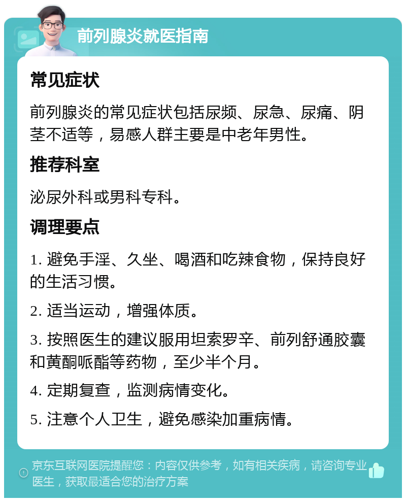 前列腺炎就医指南 常见症状 前列腺炎的常见症状包括尿频、尿急、尿痛、阴茎不适等，易感人群主要是中老年男性。 推荐科室 泌尿外科或男科专科。 调理要点 1. 避免手淫、久坐、喝酒和吃辣食物，保持良好的生活习惯。 2. 适当运动，增强体质。 3. 按照医生的建议服用坦索罗辛、前列舒通胶囊和黄酮哌酯等药物，至少半个月。 4. 定期复查，监测病情变化。 5. 注意个人卫生，避免感染加重病情。