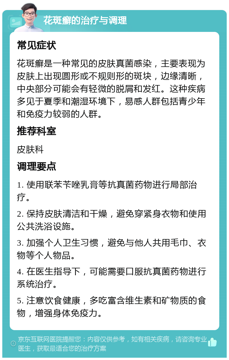 花斑癣的治疗与调理 常见症状 花斑癣是一种常见的皮肤真菌感染，主要表现为皮肤上出现圆形或不规则形的斑块，边缘清晰，中央部分可能会有轻微的脱屑和发红。这种疾病多见于夏季和潮湿环境下，易感人群包括青少年和免疫力较弱的人群。 推荐科室 皮肤科 调理要点 1. 使用联苯苄唑乳膏等抗真菌药物进行局部治疗。 2. 保持皮肤清洁和干燥，避免穿紧身衣物和使用公共洗浴设施。 3. 加强个人卫生习惯，避免与他人共用毛巾、衣物等个人物品。 4. 在医生指导下，可能需要口服抗真菌药物进行系统治疗。 5. 注意饮食健康，多吃富含维生素和矿物质的食物，增强身体免疫力。