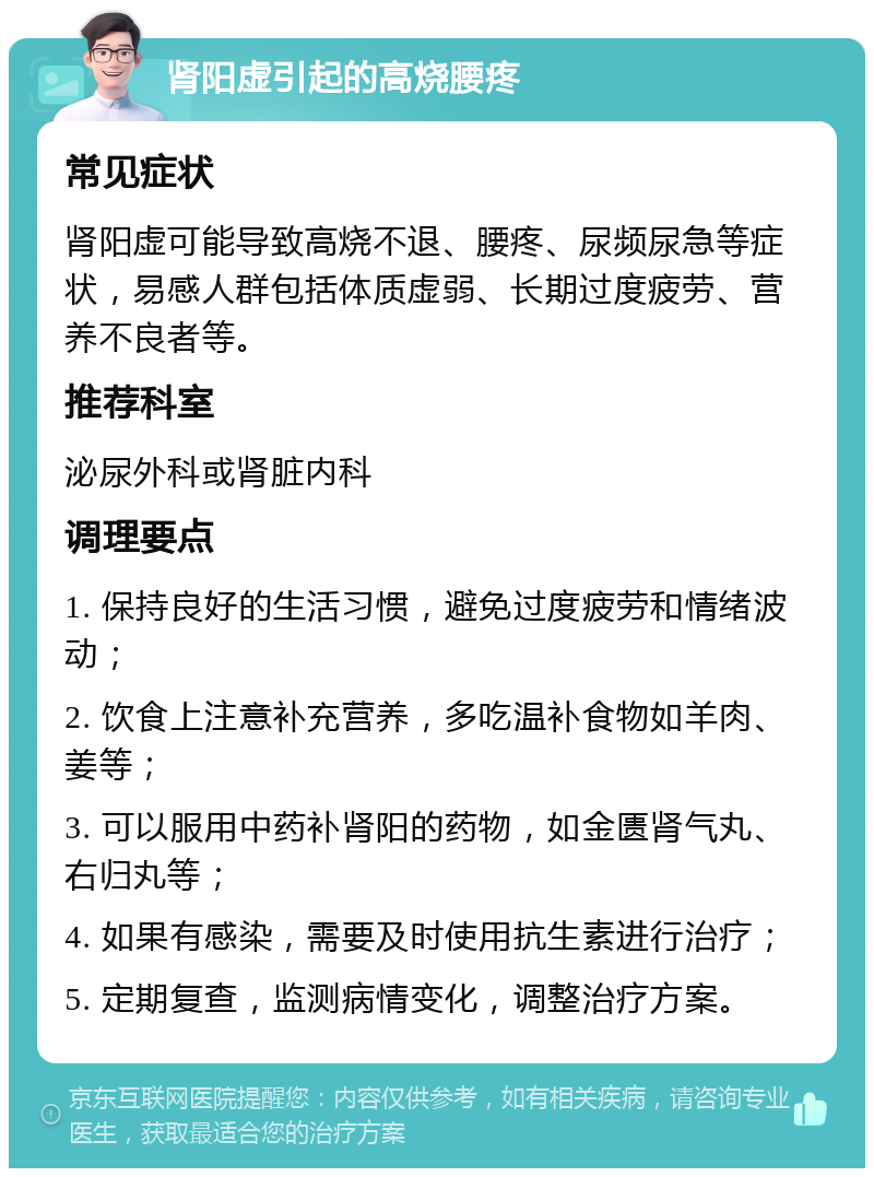 肾阳虚引起的高烧腰疼 常见症状 肾阳虚可能导致高烧不退、腰疼、尿频尿急等症状，易感人群包括体质虚弱、长期过度疲劳、营养不良者等。 推荐科室 泌尿外科或肾脏内科 调理要点 1. 保持良好的生活习惯，避免过度疲劳和情绪波动； 2. 饮食上注意补充营养，多吃温补食物如羊肉、姜等； 3. 可以服用中药补肾阳的药物，如金匮肾气丸、右归丸等； 4. 如果有感染，需要及时使用抗生素进行治疗； 5. 定期复查，监测病情变化，调整治疗方案。