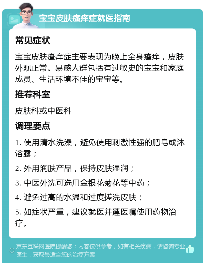 宝宝皮肤瘙痒症就医指南 常见症状 宝宝皮肤瘙痒症主要表现为晚上全身瘙痒，皮肤外观正常。易感人群包括有过敏史的宝宝和家庭成员、生活环境不佳的宝宝等。 推荐科室 皮肤科或中医科 调理要点 1. 使用清水洗澡，避免使用刺激性强的肥皂或沐浴露； 2. 外用润肤产品，保持皮肤湿润； 3. 中医外洗可选用金银花菊花等中药； 4. 避免过高的水温和过度搓洗皮肤； 5. 如症状严重，建议就医并遵医嘱使用药物治疗。