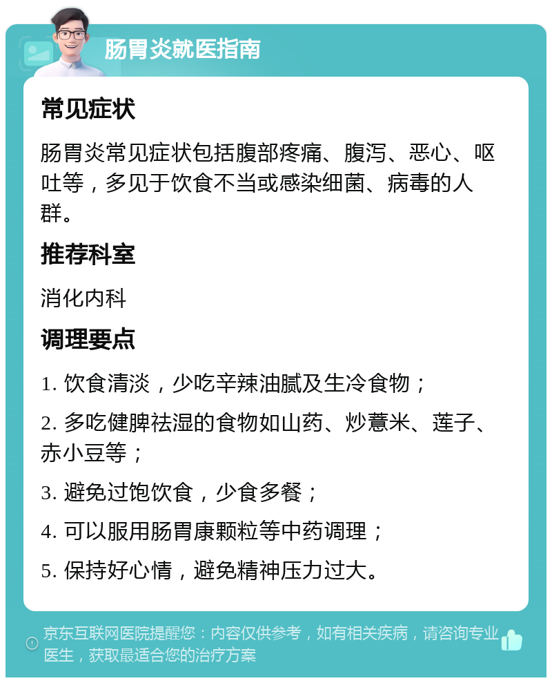 肠胃炎就医指南 常见症状 肠胃炎常见症状包括腹部疼痛、腹泻、恶心、呕吐等，多见于饮食不当或感染细菌、病毒的人群。 推荐科室 消化内科 调理要点 1. 饮食清淡，少吃辛辣油腻及生冷食物； 2. 多吃健脾祛湿的食物如山药、炒薏米、莲子、赤小豆等； 3. 避免过饱饮食，少食多餐； 4. 可以服用肠胃康颗粒等中药调理； 5. 保持好心情，避免精神压力过大。