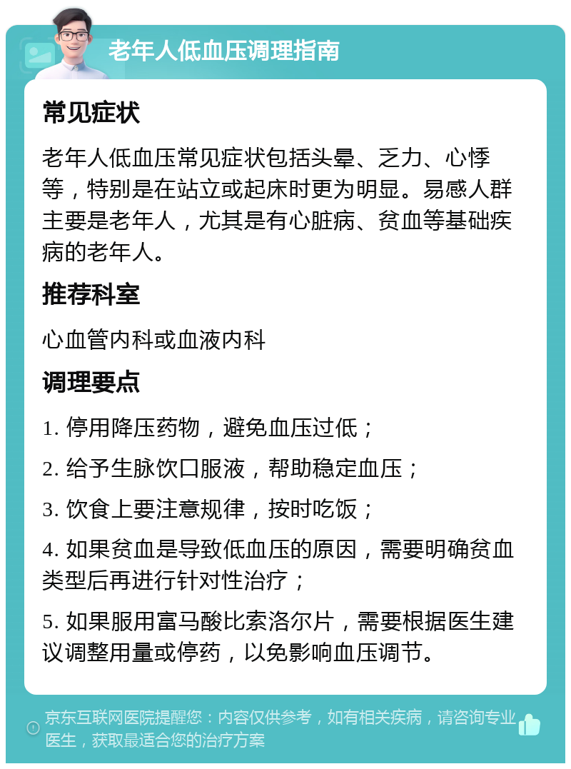 老年人低血压调理指南 常见症状 老年人低血压常见症状包括头晕、乏力、心悸等，特别是在站立或起床时更为明显。易感人群主要是老年人，尤其是有心脏病、贫血等基础疾病的老年人。 推荐科室 心血管内科或血液内科 调理要点 1. 停用降压药物，避免血压过低； 2. 给予生脉饮口服液，帮助稳定血压； 3. 饮食上要注意规律，按时吃饭； 4. 如果贫血是导致低血压的原因，需要明确贫血类型后再进行针对性治疗； 5. 如果服用富马酸比索洛尔片，需要根据医生建议调整用量或停药，以免影响血压调节。