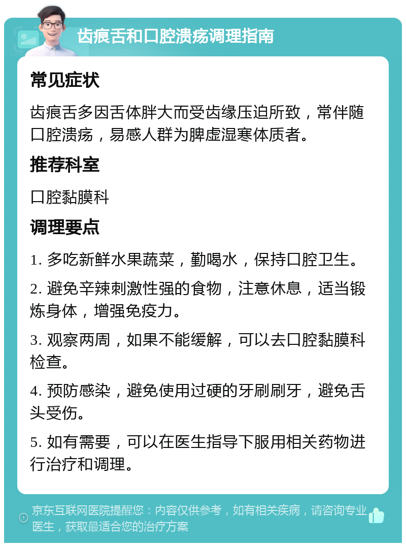 齿痕舌和口腔溃疡调理指南 常见症状 齿痕舌多因舌体胖大而受齿缘压迫所致，常伴随口腔溃疡，易感人群为脾虚湿寒体质者。 推荐科室 口腔黏膜科 调理要点 1. 多吃新鲜水果蔬菜，勤喝水，保持口腔卫生。 2. 避免辛辣刺激性强的食物，注意休息，适当锻炼身体，增强免疫力。 3. 观察两周，如果不能缓解，可以去口腔黏膜科检查。 4. 预防感染，避免使用过硬的牙刷刷牙，避免舌头受伤。 5. 如有需要，可以在医生指导下服用相关药物进行治疗和调理。