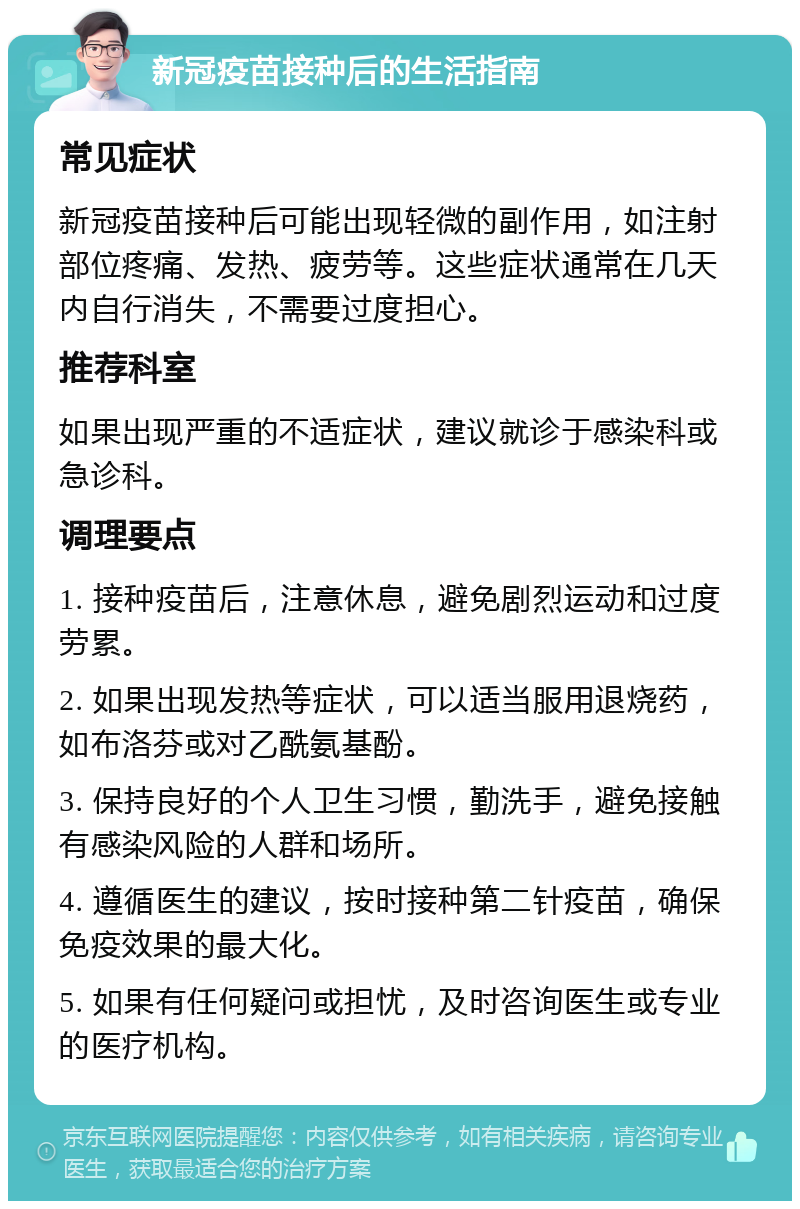 新冠疫苗接种后的生活指南 常见症状 新冠疫苗接种后可能出现轻微的副作用，如注射部位疼痛、发热、疲劳等。这些症状通常在几天内自行消失，不需要过度担心。 推荐科室 如果出现严重的不适症状，建议就诊于感染科或急诊科。 调理要点 1. 接种疫苗后，注意休息，避免剧烈运动和过度劳累。 2. 如果出现发热等症状，可以适当服用退烧药，如布洛芬或对乙酰氨基酚。 3. 保持良好的个人卫生习惯，勤洗手，避免接触有感染风险的人群和场所。 4. 遵循医生的建议，按时接种第二针疫苗，确保免疫效果的最大化。 5. 如果有任何疑问或担忧，及时咨询医生或专业的医疗机构。