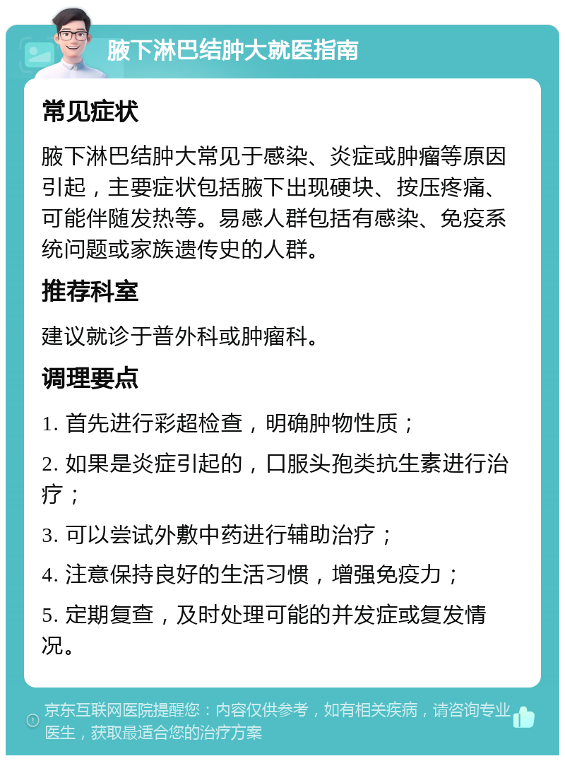 腋下淋巴结肿大就医指南 常见症状 腋下淋巴结肿大常见于感染、炎症或肿瘤等原因引起，主要症状包括腋下出现硬块、按压疼痛、可能伴随发热等。易感人群包括有感染、免疫系统问题或家族遗传史的人群。 推荐科室 建议就诊于普外科或肿瘤科。 调理要点 1. 首先进行彩超检查，明确肿物性质； 2. 如果是炎症引起的，口服头孢类抗生素进行治疗； 3. 可以尝试外敷中药进行辅助治疗； 4. 注意保持良好的生活习惯，增强免疫力； 5. 定期复查，及时处理可能的并发症或复发情况。