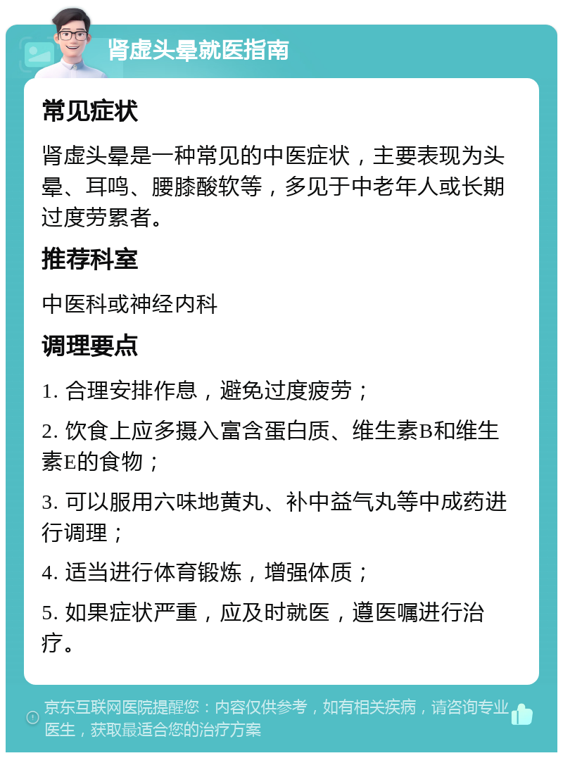 肾虚头晕就医指南 常见症状 肾虚头晕是一种常见的中医症状，主要表现为头晕、耳鸣、腰膝酸软等，多见于中老年人或长期过度劳累者。 推荐科室 中医科或神经内科 调理要点 1. 合理安排作息，避免过度疲劳； 2. 饮食上应多摄入富含蛋白质、维生素B和维生素E的食物； 3. 可以服用六味地黄丸、补中益气丸等中成药进行调理； 4. 适当进行体育锻炼，增强体质； 5. 如果症状严重，应及时就医，遵医嘱进行治疗。