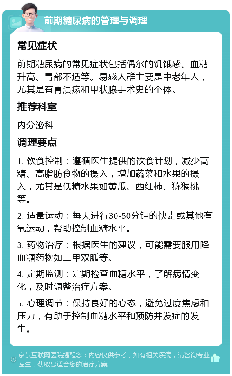 前期糖尿病的管理与调理 常见症状 前期糖尿病的常见症状包括偶尔的饥饿感、血糖升高、胃部不适等。易感人群主要是中老年人，尤其是有胃溃疡和甲状腺手术史的个体。 推荐科室 内分泌科 调理要点 1. 饮食控制：遵循医生提供的饮食计划，减少高糖、高脂肪食物的摄入，增加蔬菜和水果的摄入，尤其是低糖水果如黄瓜、西红柿、猕猴桃等。 2. 适量运动：每天进行30-50分钟的快走或其他有氧运动，帮助控制血糖水平。 3. 药物治疗：根据医生的建议，可能需要服用降血糖药物如二甲双胍等。 4. 定期监测：定期检查血糖水平，了解病情变化，及时调整治疗方案。 5. 心理调节：保持良好的心态，避免过度焦虑和压力，有助于控制血糖水平和预防并发症的发生。