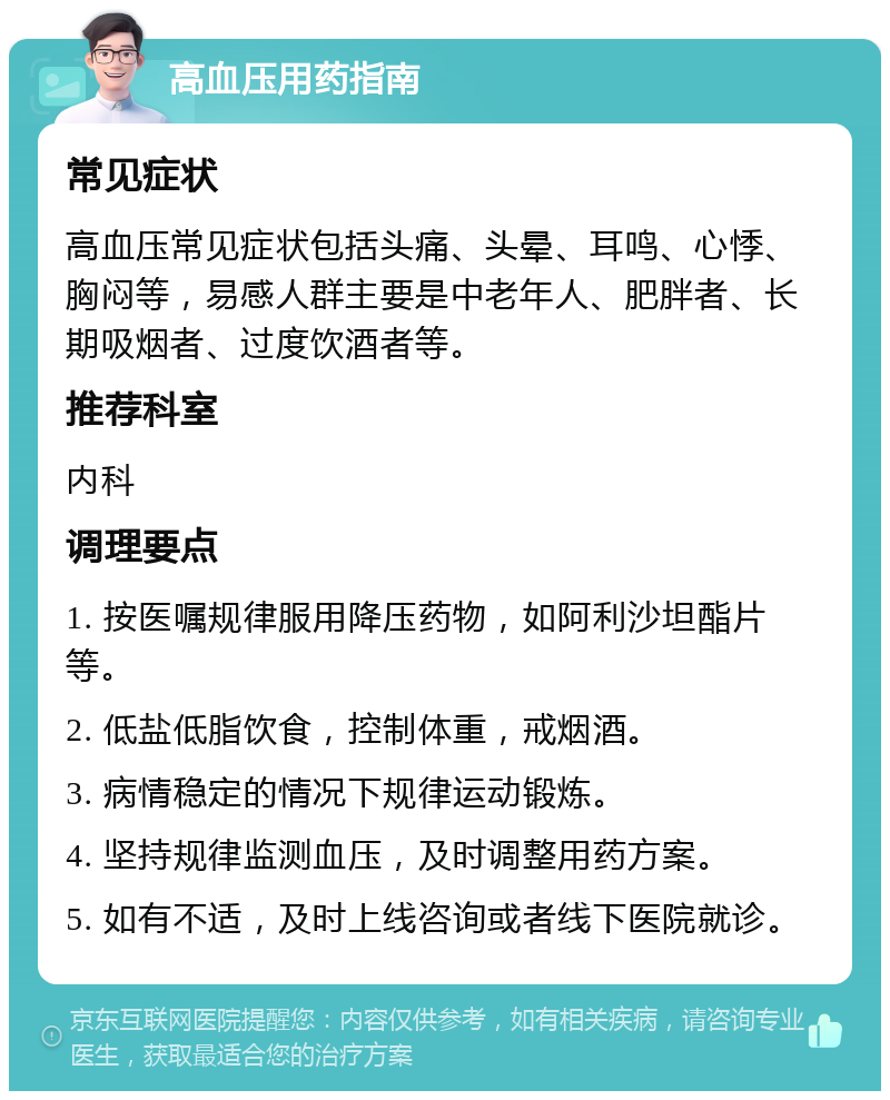 高血压用药指南 常见症状 高血压常见症状包括头痛、头晕、耳鸣、心悸、胸闷等，易感人群主要是中老年人、肥胖者、长期吸烟者、过度饮酒者等。 推荐科室 内科 调理要点 1. 按医嘱规律服用降压药物，如阿利沙坦酯片等。 2. 低盐低脂饮食，控制体重，戒烟酒。 3. 病情稳定的情况下规律运动锻炼。 4. 坚持规律监测血压，及时调整用药方案。 5. 如有不适，及时上线咨询或者线下医院就诊。