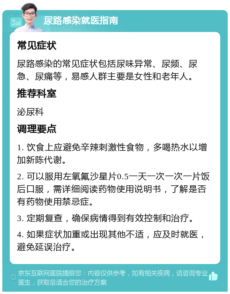 尿路感染就医指南 常见症状 尿路感染的常见症状包括尿味异常、尿频、尿急、尿痛等，易感人群主要是女性和老年人。 推荐科室 泌尿科 调理要点 1. 饮食上应避免辛辣刺激性食物，多喝热水以增加新陈代谢。 2. 可以服用左氧氟沙星片0.5一天一次一次一片饭后口服，需详细阅读药物使用说明书，了解是否有药物使用禁忌症。 3. 定期复查，确保病情得到有效控制和治疗。 4. 如果症状加重或出现其他不适，应及时就医，避免延误治疗。