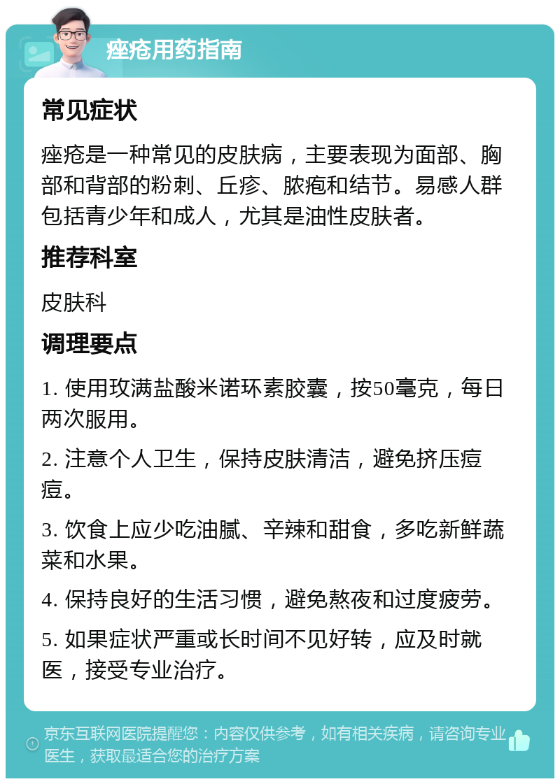 痤疮用药指南 常见症状 痤疮是一种常见的皮肤病，主要表现为面部、胸部和背部的粉刺、丘疹、脓疱和结节。易感人群包括青少年和成人，尤其是油性皮肤者。 推荐科室 皮肤科 调理要点 1. 使用玫满盐酸米诺环素胶囊，按50毫克，每日两次服用。 2. 注意个人卫生，保持皮肤清洁，避免挤压痘痘。 3. 饮食上应少吃油腻、辛辣和甜食，多吃新鲜蔬菜和水果。 4. 保持良好的生活习惯，避免熬夜和过度疲劳。 5. 如果症状严重或长时间不见好转，应及时就医，接受专业治疗。