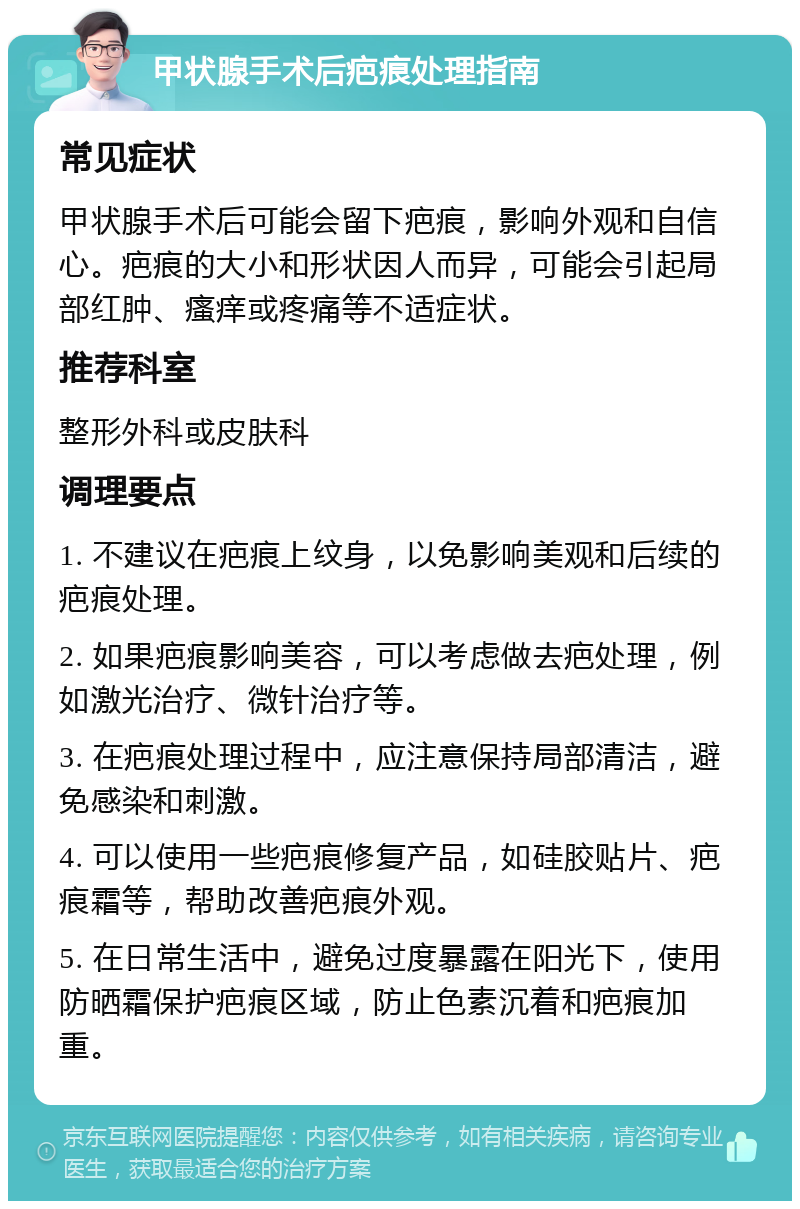 甲状腺手术后疤痕处理指南 常见症状 甲状腺手术后可能会留下疤痕，影响外观和自信心。疤痕的大小和形状因人而异，可能会引起局部红肿、瘙痒或疼痛等不适症状。 推荐科室 整形外科或皮肤科 调理要点 1. 不建议在疤痕上纹身，以免影响美观和后续的疤痕处理。 2. 如果疤痕影响美容，可以考虑做去疤处理，例如激光治疗、微针治疗等。 3. 在疤痕处理过程中，应注意保持局部清洁，避免感染和刺激。 4. 可以使用一些疤痕修复产品，如硅胶贴片、疤痕霜等，帮助改善疤痕外观。 5. 在日常生活中，避免过度暴露在阳光下，使用防晒霜保护疤痕区域，防止色素沉着和疤痕加重。